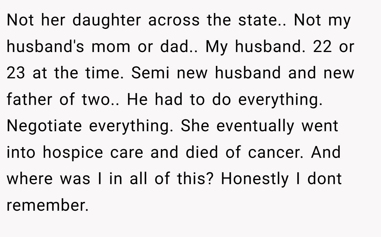 Not her daughter across the state.. Not my husband's mom or dad.. My husband. 22 or 23 at the time. Semi new husband and new father of two.. He had to do everything. Negotiate everything. She eventually went into hospice care and died of cancer. And where was I in all of this? Honestly I dont remember.