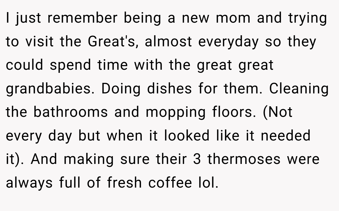 I just remember being a new mom and trying to visit the Great's, almost everyday so they could spend time with the great great grandbabies. Doing dishes for them. Cleaning the bathrooms and mopping floors. (Not every day but when it looked like it needed it). And making sure their 3 thermoses were always full of fresh coffee lol.