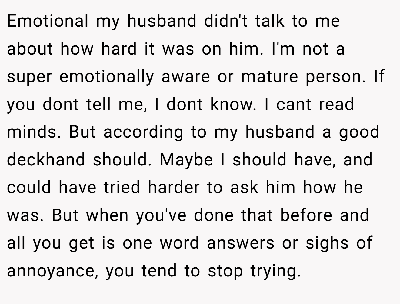 Emotional my husband didn't talk to me about how hard it was on him. I'm not a super emotionally aware or mature person. If you dont tell me, I dont know. I cant read minds. But according to my husband a good deckhand should. Maybe I should have, and could have tried harder to ask him how he was. But when you've done that before and all you get is one word answers or sighs of annoyance, you tend to stop trying.