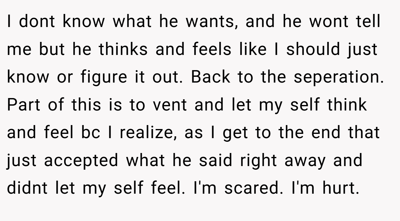 I dont know what he wants, and he wont tell me but he thinks and feels like I should just know or figure it out. Back to the seperation. Part of this is to vent and let my self think and feel bc I realize, as I get to the end that just accepted what he said right away and didnt let my self feel. I'm scared. I'm hurt.