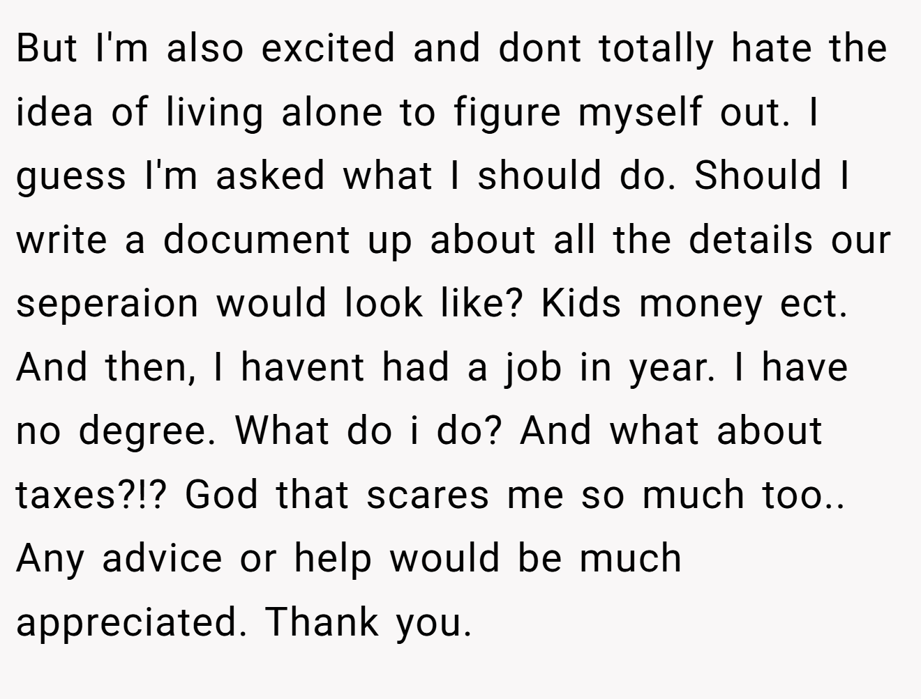 But I'm also excited and dont totally hate the idea of living alone to figure myself out. I guess I'm asked what I should do. Should I write a document up about all the details our seperaion would look like? Kids money ect. And then, I havent had a job in year. I have no degree. What do i do? And what about taxes?!? God that scares me so much too.. Any advice or help would be much appreciated. Thank you.