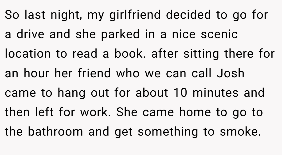 So last night, my girlfriend decided to go for a drive and she parked in a nice scenic location to read a book. after sitting there for an hour her friend who we can call Josh came to hang out for about 10 minutes and then left for work. She came home to go to the bathroom and get something to smoke.
