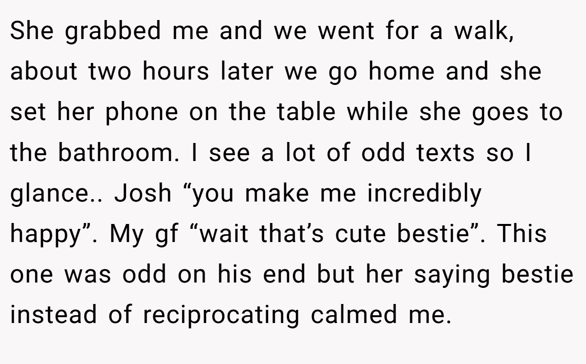 She grabbed me and we went for a walk, about two hours later we go home and she set her phone on the table while she goes to the bathroom. I see a lot of odd texts so I glance.. Josh “you make me incredibly happy”. My gf “wait that’s cute bestie”. This one was odd on his end but her saying bestie instead of reciprocating calmed me.