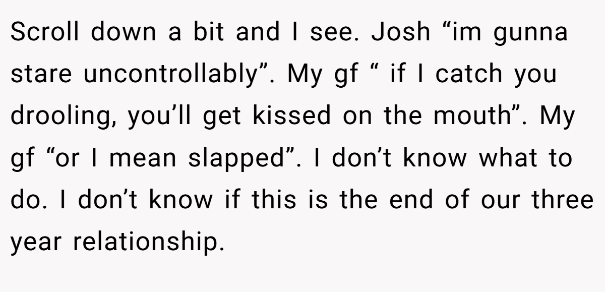 Scroll down a bit and I see. Josh “im gunna stare uncontrollably”. My gf “ if I catch you drooling, you’ll get kissed on the mouth”. My gf “or I mean slapped”. I don’t know what to do. I don’t know if this is the end of our three year relationship.