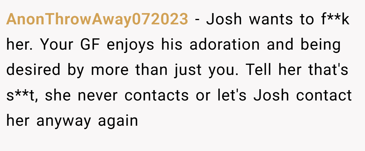AnonThrowAway072023 − Josh wants to f**k her. Your GF enjoys his adoration and being desired by more than just you. Tell her that's s**t, she never contacts or let's Josh contact her anyway again
