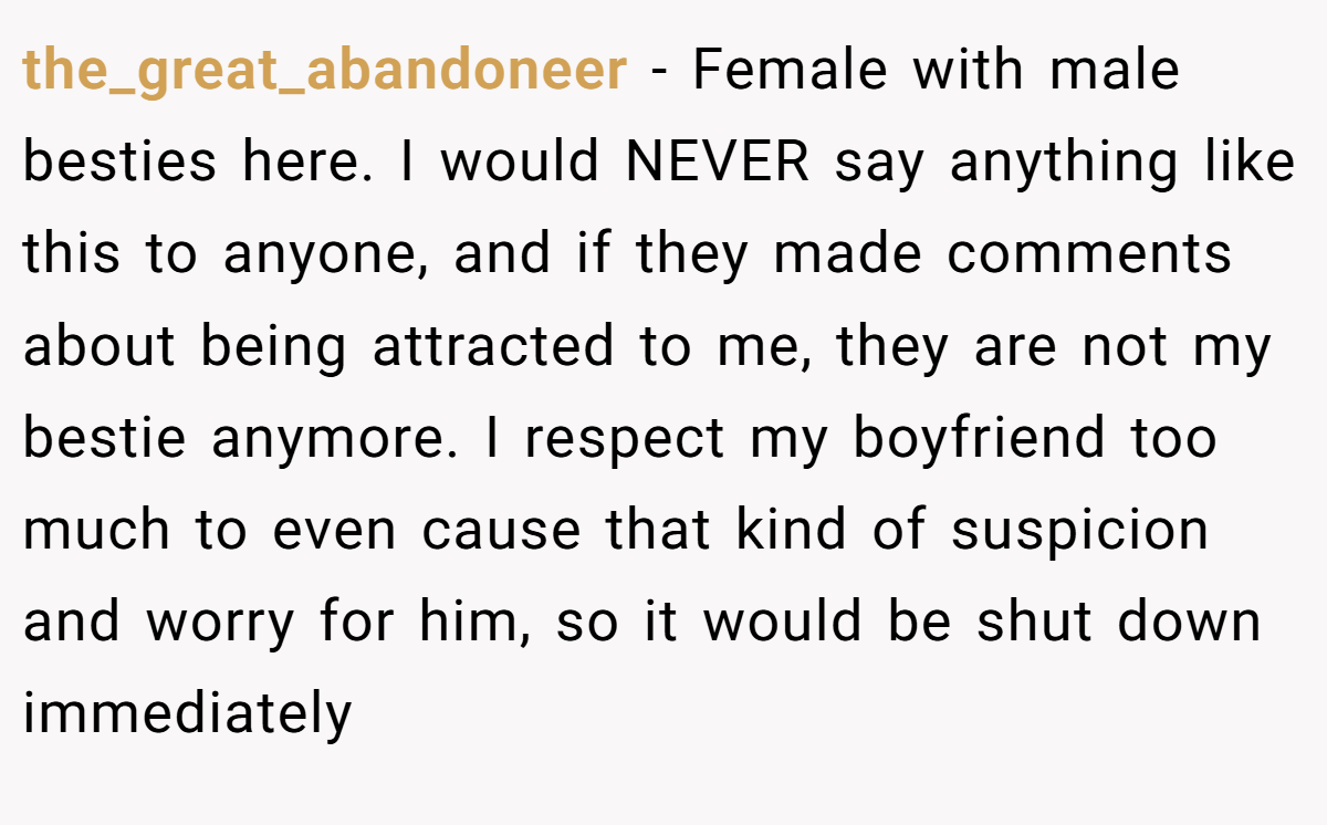 the_great_abandoneer − Female with male besties here. I would NEVER say anything like this to anyone, and if they made comments about being attracted to me, they are not my bestie anymore. I respect my boyfriend too much to even cause that kind of suspicion and worry for him, so it would be shut down immediately