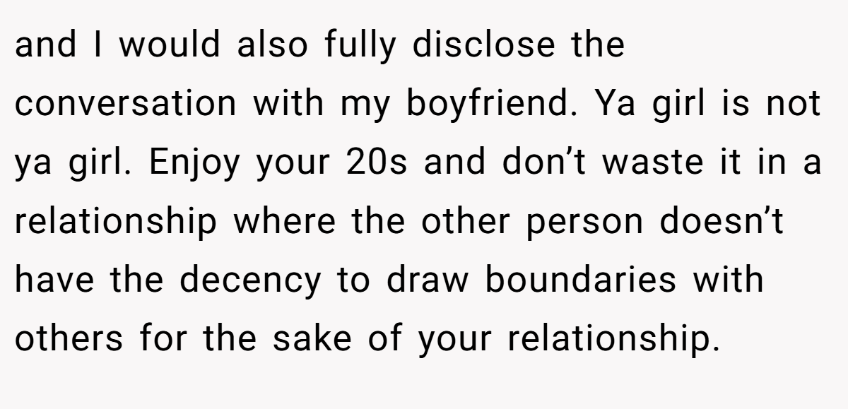 and I would also fully disclose the conversation with my boyfriend. Ya girl is not ya girl. Enjoy your 20s and don’t waste it in a relationship where the other person doesn’t have the decency to draw boundaries with others for the sake of your relationship.
