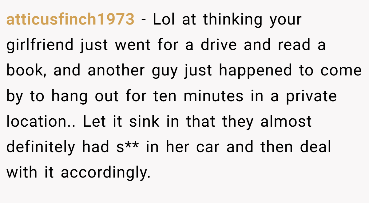 atticusfinch1973 − Lol at thinking your girlfriend just went for a drive and read a book, and another guy just happened to come by to hang out for ten minutes in a private location.. Let it sink in that they almost definitely had s** in her car and then deal with it accordingly.
