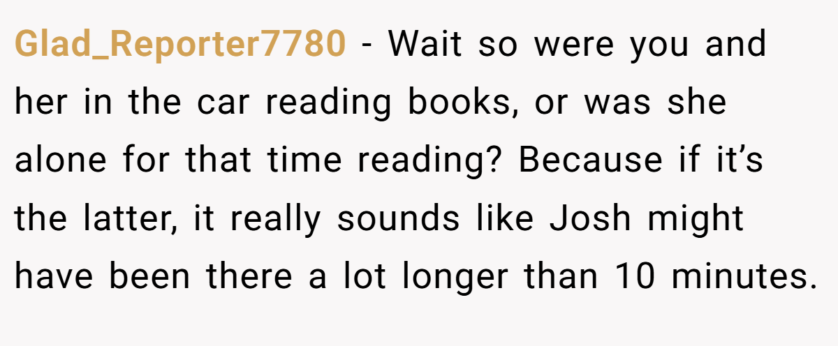 Glad_Reporter7780 − Wait so were you and her in the car reading books, or was she alone for that time reading? Because if it’s the latter, it really sounds like Josh might have been there a lot longer than 10 minutes.