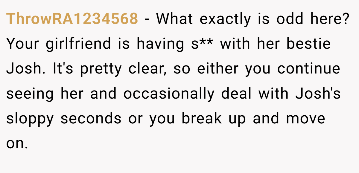 ThrowRA1234568 − What exactly is odd here? Your girlfriend is having s** with her bestie Josh. It's pretty clear, so either you continue seeing her and occasionally deal with Josh's sloppy seconds or you break up and move on.