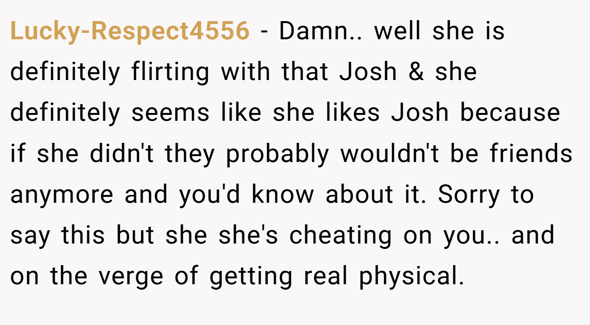 Lucky-Respect4556 − Damn.. well she is definitely flirting with that Josh & she definitely seems like she likes Josh because if she didn't they probably wouldn't be friends anymore and you'd know about it. Sorry to say this but she she's cheating on you.. and on the verge of getting real physical.