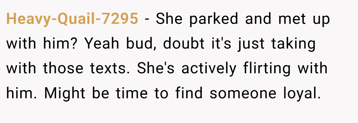 Heavy-Quail-7295 − She parked and met up with him? Yeah bud, doubt it's just taking with those texts. She's actively flirting with him. Might be time to find someone loyal.