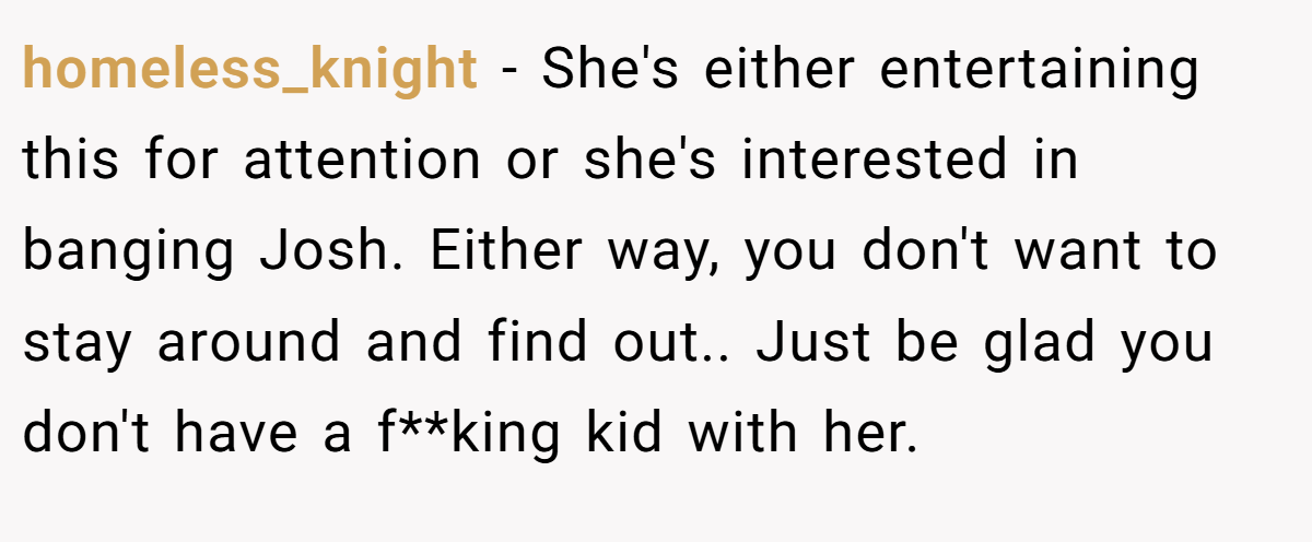 homeless_knight − She's either entertaining this for attention or she's interested in banging Josh. Either way, you don't want to stay around and find out.. Just be glad you don't have a f**king kid with her.