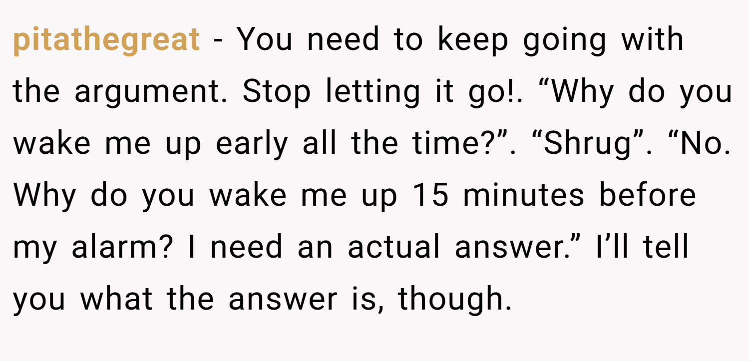 pitathegreat − You need to keep going with the argument. Stop letting it go!. “Why do you wake me up early all the time?”. “Shrug”. “No. Why do you wake me up 15 minutes before my alarm? I need an actual answer.” I’ll tell you what the answer is, though.