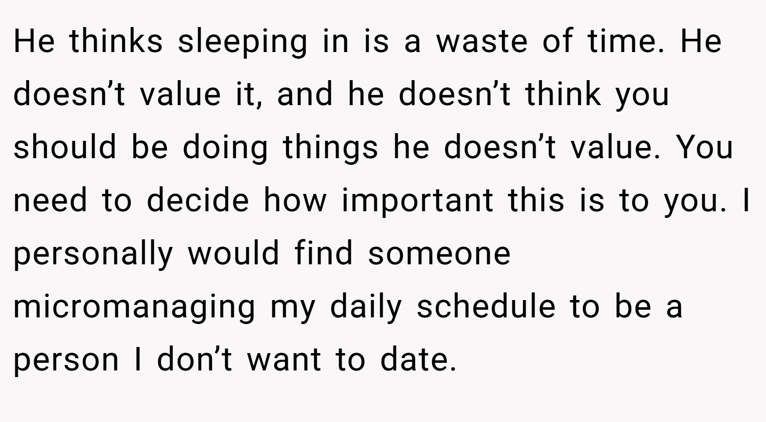 He thinks sleeping in is a waste of time. He doesn’t value it, and he doesn’t think you should be doing things he doesn’t value. You need to decide how important this is to you. I personally would find someone micromanaging my daily schedule to be a person I don’t want to date.