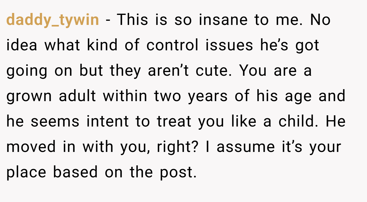 daddy_tywin − This is so insane to me. No idea what kind of control issues he’s got going on but they aren’t cute. You are a grown adult within two years of his age and he seems intent to treat you like a child. He moved in with you, right? I assume it’s your place based on the post.