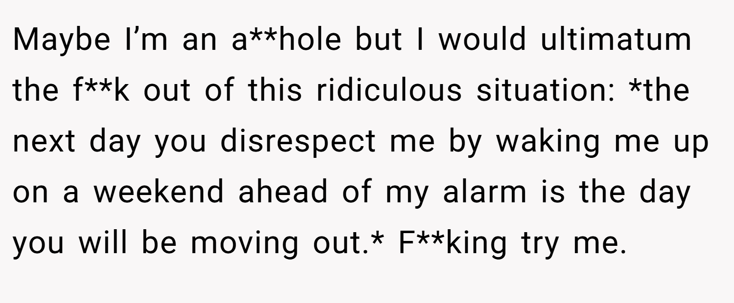 Maybe I’m an a**hole but I would ultimatum the f**k out of this ridiculous situation: *the next day you disrespect me by waking me up on a weekend ahead of my alarm is the day you will be moving out.* F**king try me.