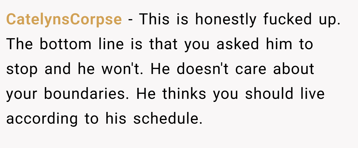 CatelynsCorpse − This is honestly fucked up. The bottom line is that you asked him to stop and he won't. He doesn't care about your boundaries. He thinks you should live according to his schedule.