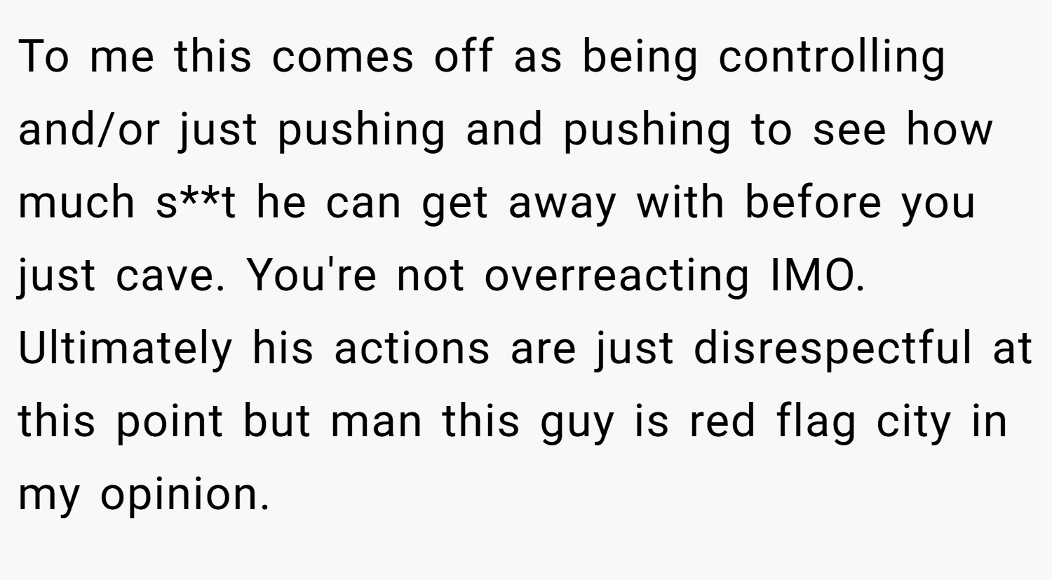 To me this comes off as being controlling and/or just pushing and pushing to see how much s**t he can get away with before you just cave. You're not overreacting IMO. Ultimately his actions are just disrespectful at this point but man this guy is red flag city in my opinion.