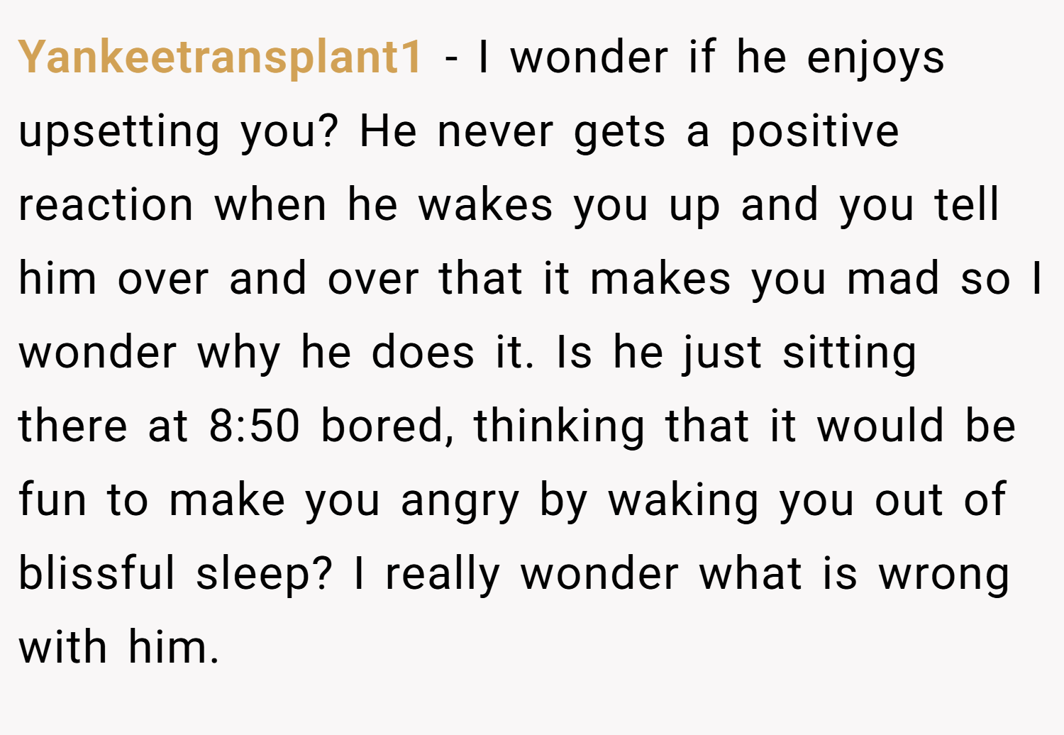 Yankeetransplant1 − I wonder if he enjoys upsetting you? He never gets a positive reaction when he wakes you up and you tell him over and over that it makes you mad so I wonder why he does it. Is he just sitting there at 8:50 bored, thinking that it would be fun to make you angry by waking you out of blissful sleep? I really wonder what is wrong with him.
