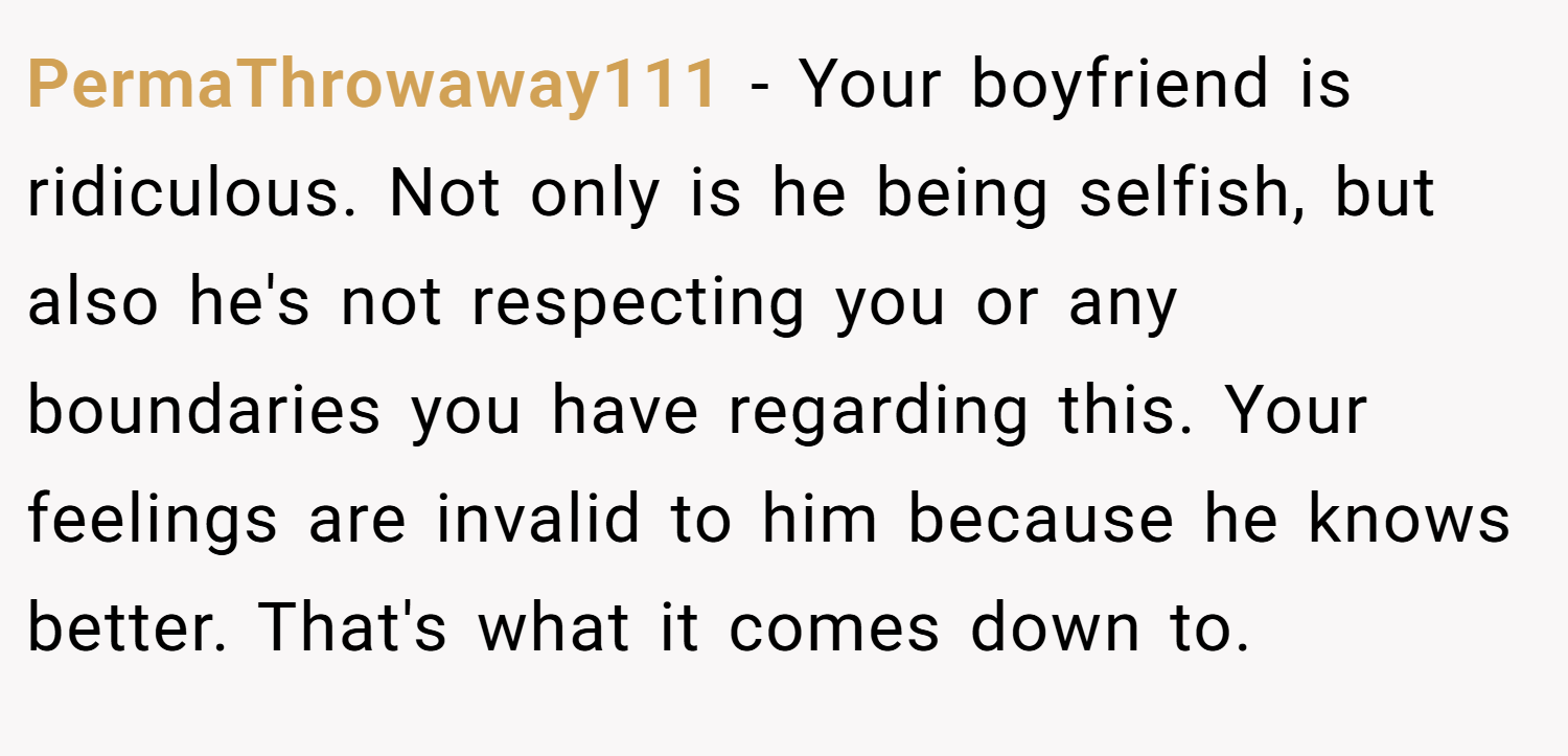 PermaThrowaway111 − Your boyfriend is ridiculous. Not only is he being selfish, but also he's not respecting you or any boundaries you have regarding this. Your feelings are invalid to him because he knows better. That's what it comes down to.
