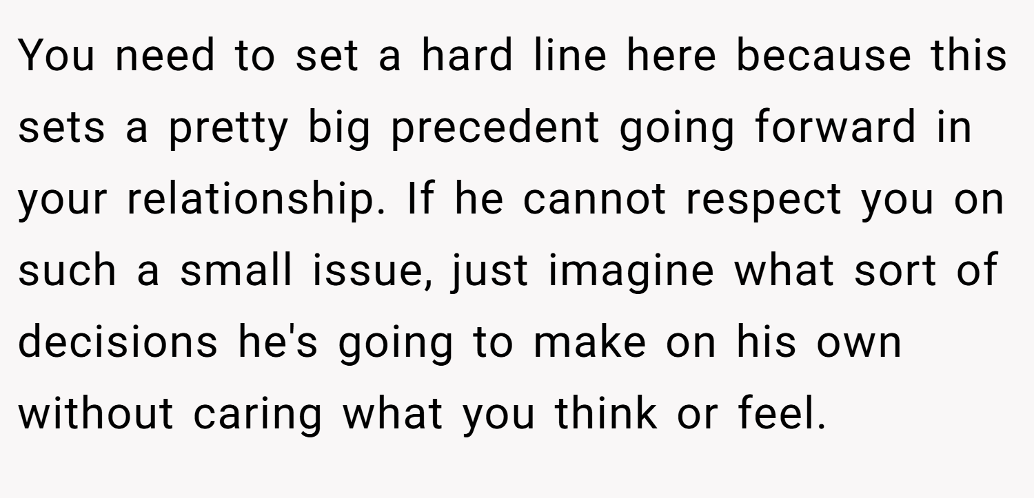 You need to set a hard line here because this sets a pretty big precedent going forward in your relationship. If he cannot respect you on such a small issue, just imagine what sort of decisions he's going to make on his own without caring what you think or feel.
