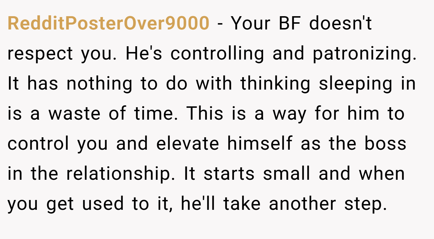 RedditPosterOver9000 − Your BF doesn't respect you. He's controlling and patronizing. It has nothing to do with thinking sleeping in is a waste of time. This is a way for him to control you and elevate himself as the boss in the relationship. It starts small and when you get used to it, he'll take another step.