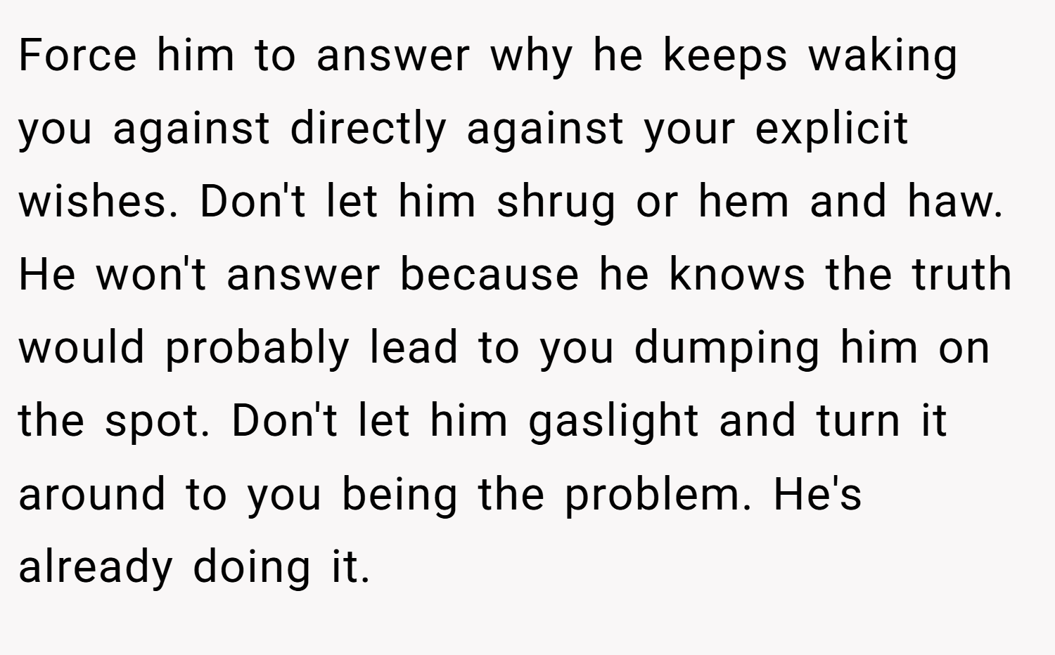 Force him to answer why he keeps waking you against directly against your explicit wishes. Don't let him shrug or hem and haw. He won't answer because he knows the truth would probably lead to you dumping him on the spot. Don't let him gaslight and turn it around to you being the problem. He's already doing it.