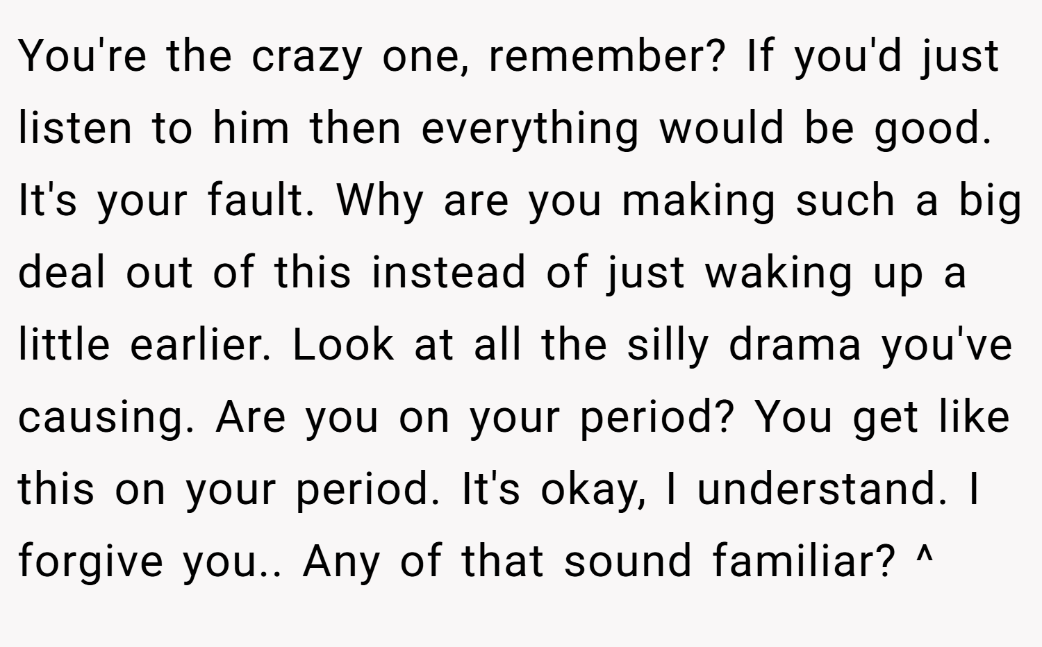 You're the crazy one, remember? If you'd just listen to him then everything would be good. It's your fault. Why are you making such a big deal out of this instead of just waking up a little earlier. Look at all the silly drama you've causing. Are you on your period? You get like this on your period. It's okay, I understand. I forgive you.. Any of that sound familiar? ^
