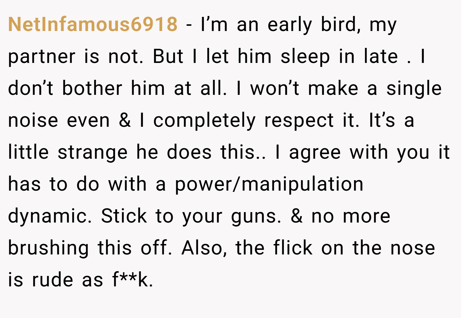 NetInfamous6918 − I’m an early bird, my partner is not. But I let him sleep in late . I don’t bother him at all. I won’t make a single noise even & I completely respect it. It’s a little strange he does this.. I agree with you it has to do with a power/manipulation dynamic. Stick to your guns. & no more brushing this off. Also, the flick on the nose is rude as f**k.