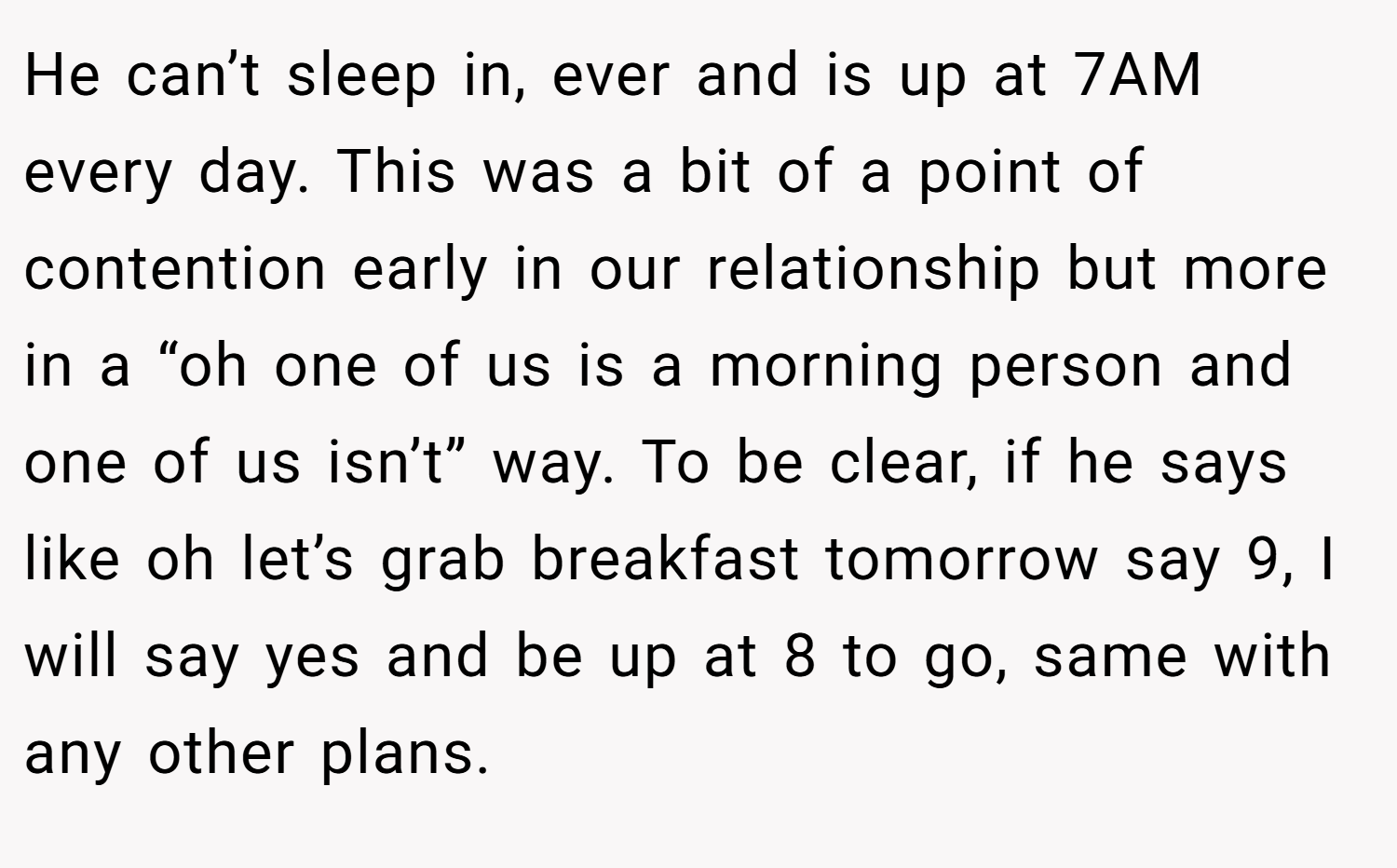 He can’t sleep in, ever and is up at 7AM every day. This was a bit of a point of contention early in our relationship but more in a “oh one of us is a morning person and one of us isn’t” way. To be clear, if he says like oh let’s grab breakfast tomorrow say 9, I will say yes and be up at 8 to go, same with any other plans.