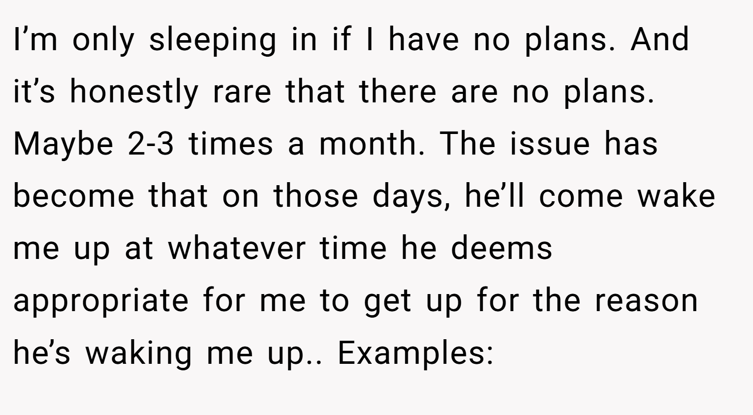 I’m only sleeping in if I have no plans. And it’s honestly rare that there are no plans. Maybe 2-3 times a month. The issue has become that on those days, he’ll come wake me up at whatever time he deems appropriate for me to get up for the reason he’s waking me up.. Examples: