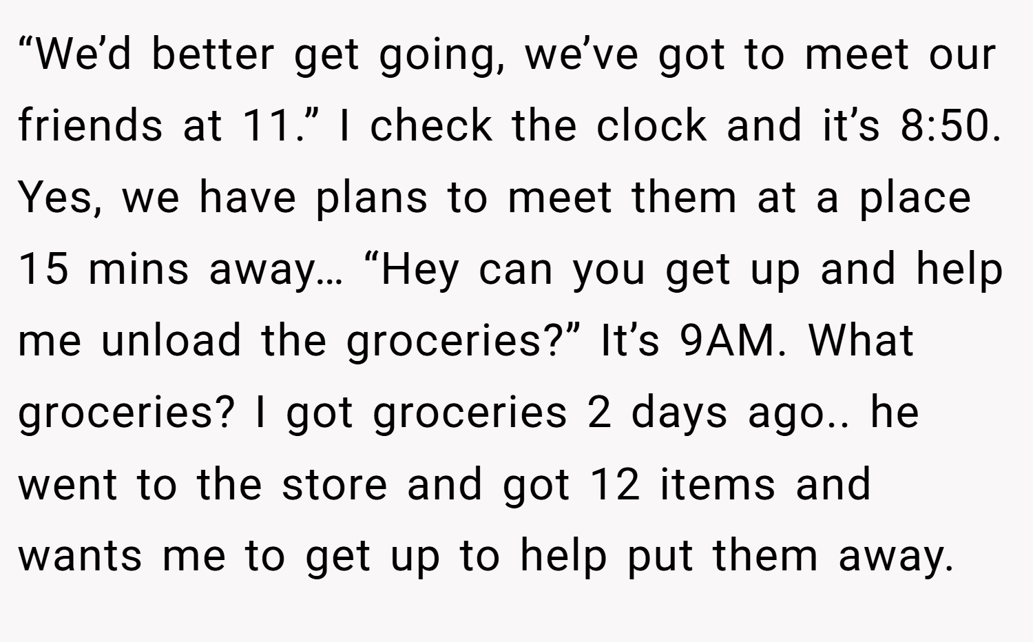 “We’d better get going, we’ve got to meet our friends at 11.” I check the clock and it’s 8:50. Yes, we have plans to meet them at a place 15 mins away… “Hey can you get up and help me unload the groceries?” It’s 9AM. What groceries? I got groceries 2 days ago.. he went to the store and got 12 items and wants me to get up to help put them away.
