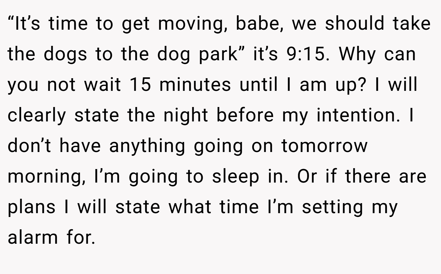 “It’s time to get moving, babe, we should take the dogs to the dog park” it’s 9:15. Why can you not wait 15 minutes until I am up? I will clearly state the night before my intention. I don’t have anything going on tomorrow morning, I’m going to sleep in. Or if there are plans I will state what time I’m setting my alarm for.