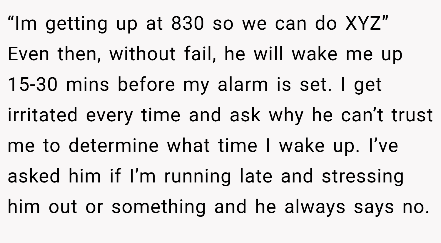 “Im getting up at 830 so we can do XYZ” Even then, without fail, he will wake me up 15-30 mins before my alarm is set. I get irritated every time and ask why he can’t trust me to determine what time I wake up. I’ve asked him if I’m running late and stressing him out or something and he always says no.