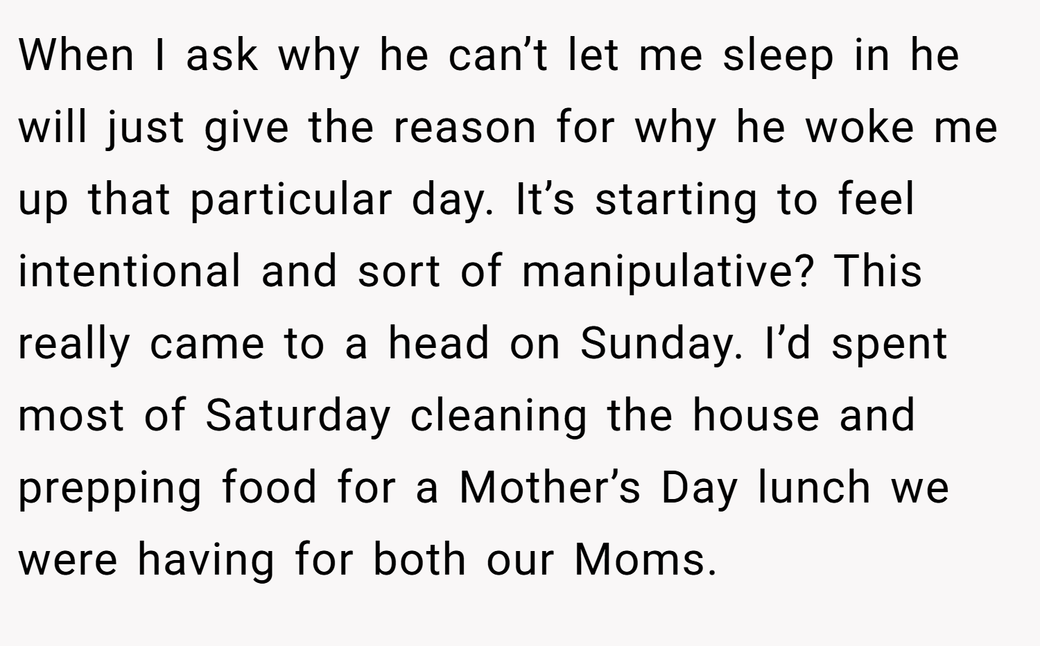 When I ask why he can’t let me sleep in he will just give the reason for why he woke me up that particular day. It’s starting to feel intentional and sort of manipulative? This really came to a head on Sunday. I’d spent most of Saturday cleaning the house and prepping food for a Mother’s Day lunch we were having for both our Moms.