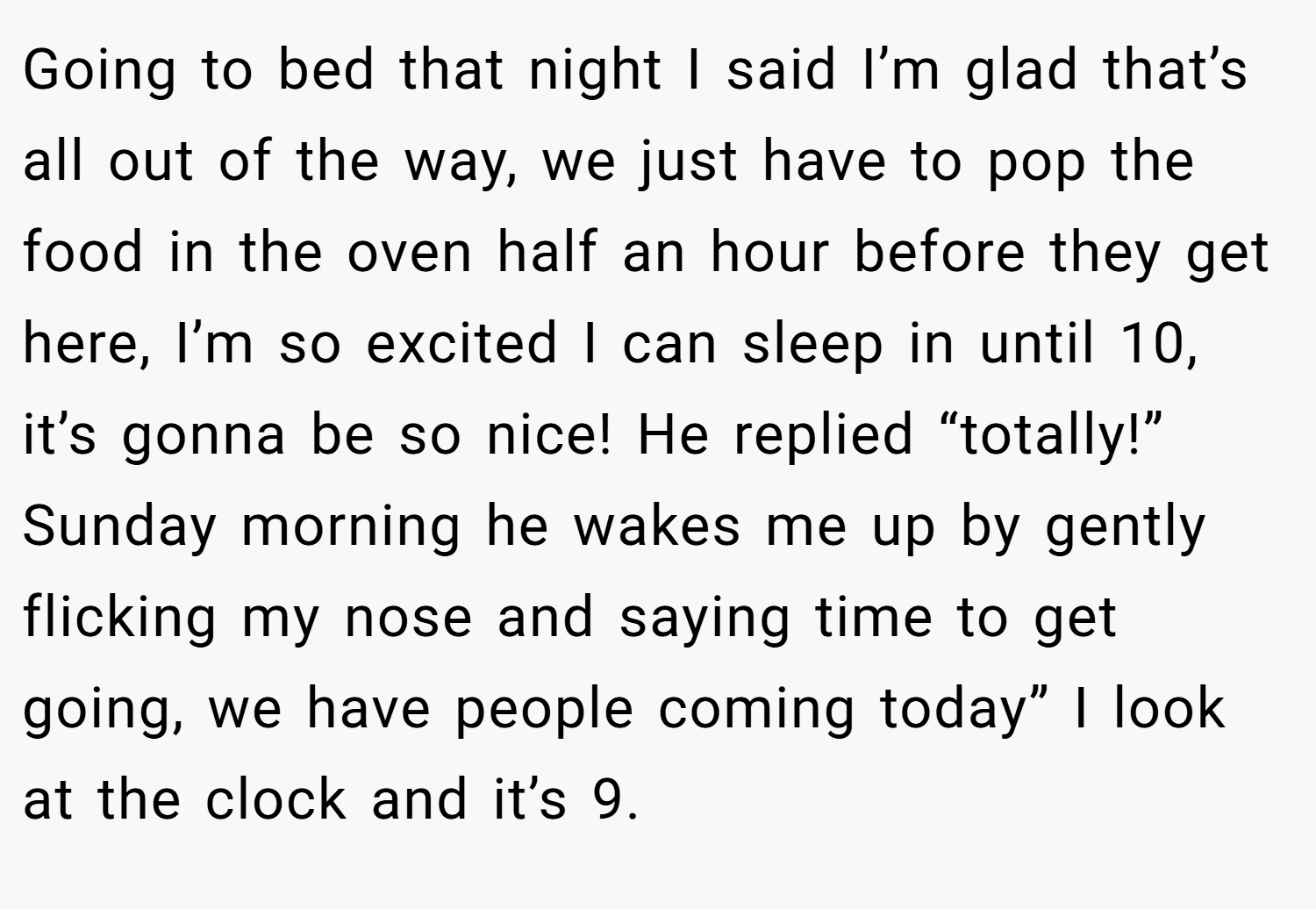 Going to bed that night I said I’m glad that’s all out of the way, we just have to pop the food in the oven half an hour before they get here, I’m so excited I can sleep in until 10, it’s gonna be so nice! He replied “totally!” Sunday morning he wakes me up by gently flicking my nose and saying time to get going, we have people coming today” I look at the clock and it’s 9.