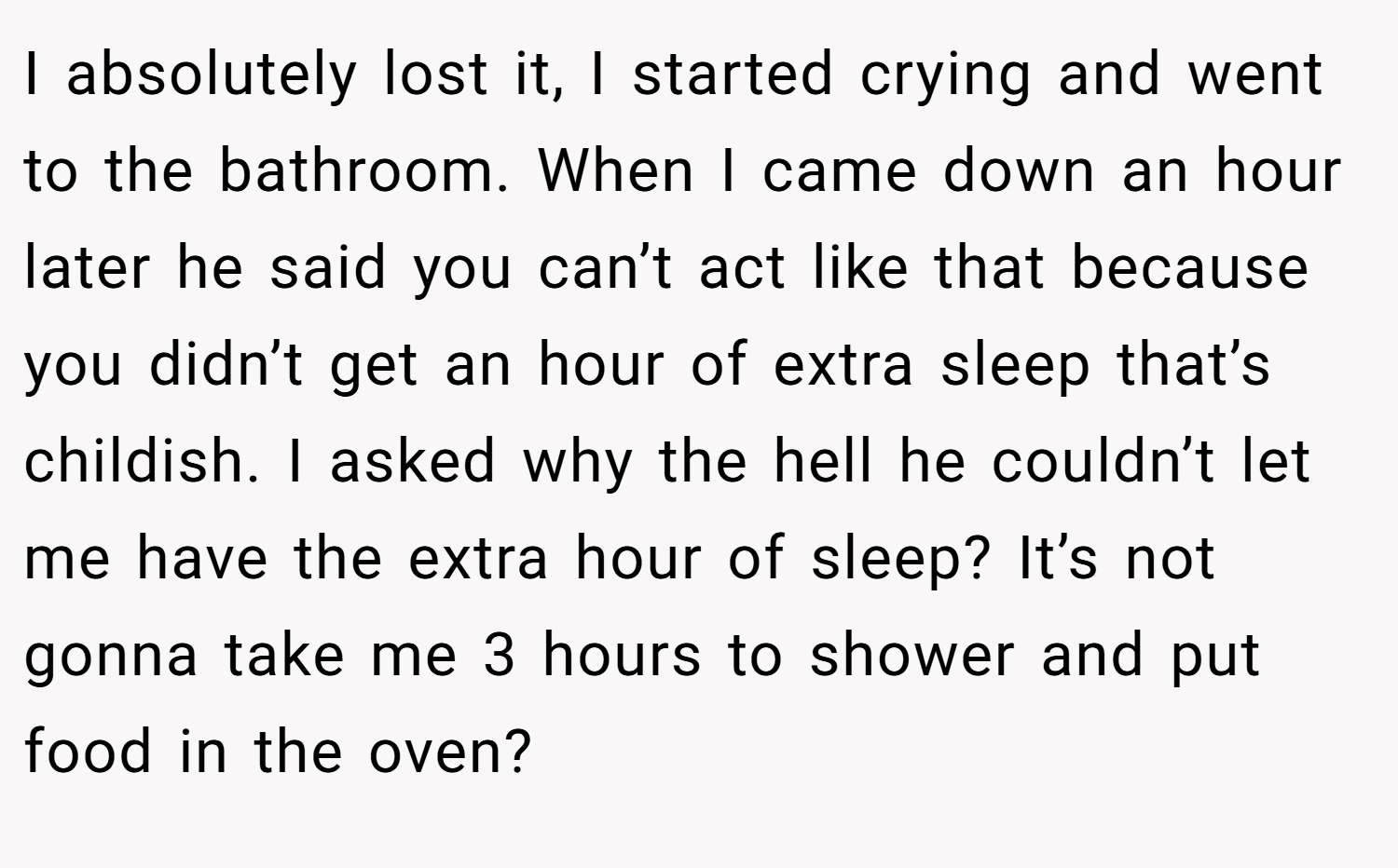 I absolutely lost it, I started crying and went to the bathroom. When I came down an hour later he said you can’t act like that because you didn’t get an hour of extra sleep that’s childish. I asked why the hell he couldn’t let me have the extra hour of sleep? It’s not gonna take me 3 hours to shower and put food in the oven?