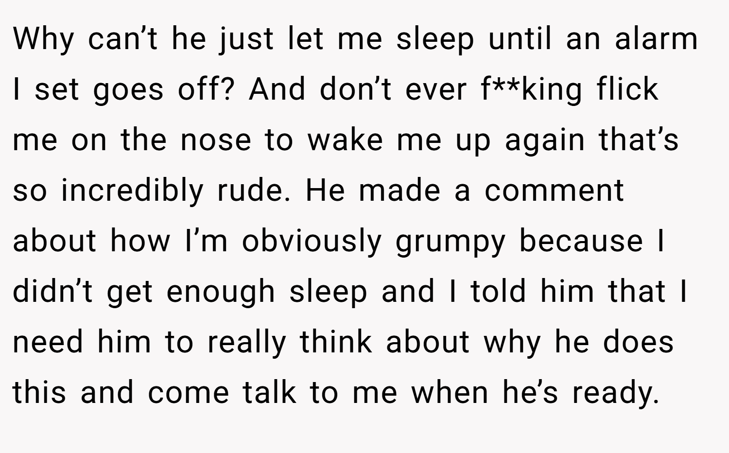 Why can’t he just let me sleep until an alarm I set goes off? And don’t ever f**king flick me on the nose to wake me up again that’s so incredibly rude. He made a comment about how I’m obviously grumpy because I didn’t get enough sleep and I told him that I need him to really think about why he does this and come talk to me when he’s ready.