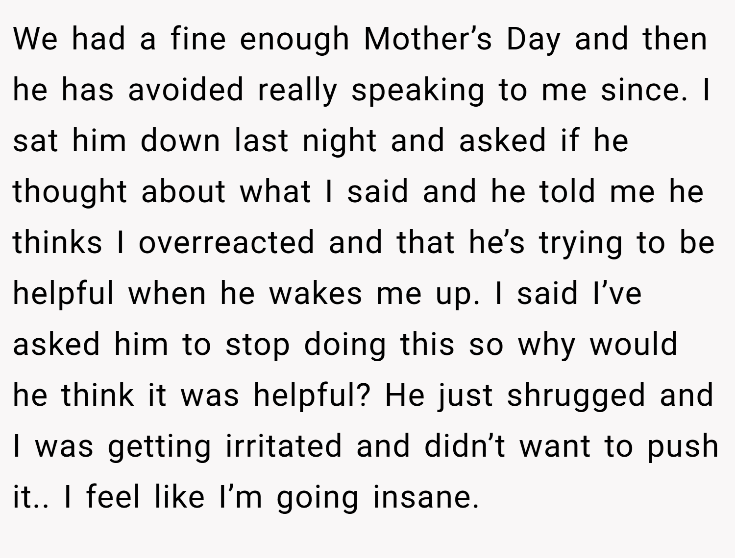 We had a fine enough Mother’s Day and then he has avoided really speaking to me since. I sat him down last night and asked if he thought about what I said and he told me he thinks I overreacted and that he’s trying to be helpful when he wakes me up. I said I’ve asked him to stop doing this so why would he think it was helpful? He just shrugged and I was getting irritated and didn’t want to push it.. I feel like I’m going insane.