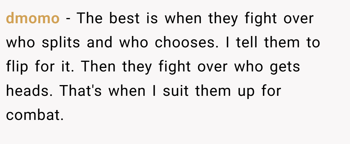 dmomo − The best is when they fight over who splits and who chooses. I tell them to flip for it. Then they fight over who gets heads. That's when I suit them up for combat.