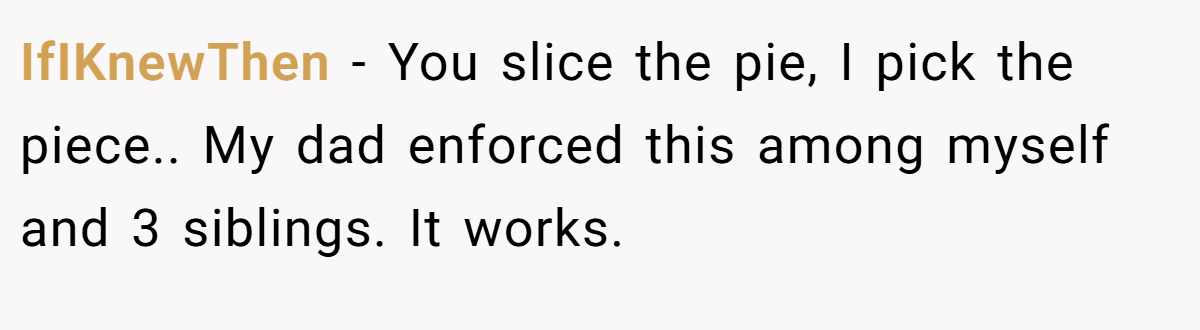 IfIKnewThen − You slice the pie, I pick the piece.. My dad enforced this among myself and 3 siblings. It works.