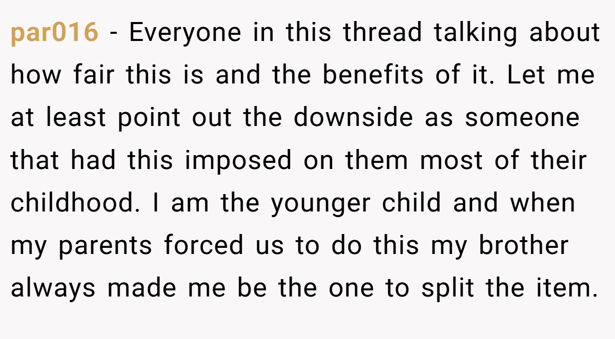 par016 − Everyone in this thread talking about how fair this is and the benefits of it. Let me at least point out the downside as someone that had this imposed on them most of their childhood. I am the younger child and when my parents forced us to do this my brother always made me be the one to split the item.