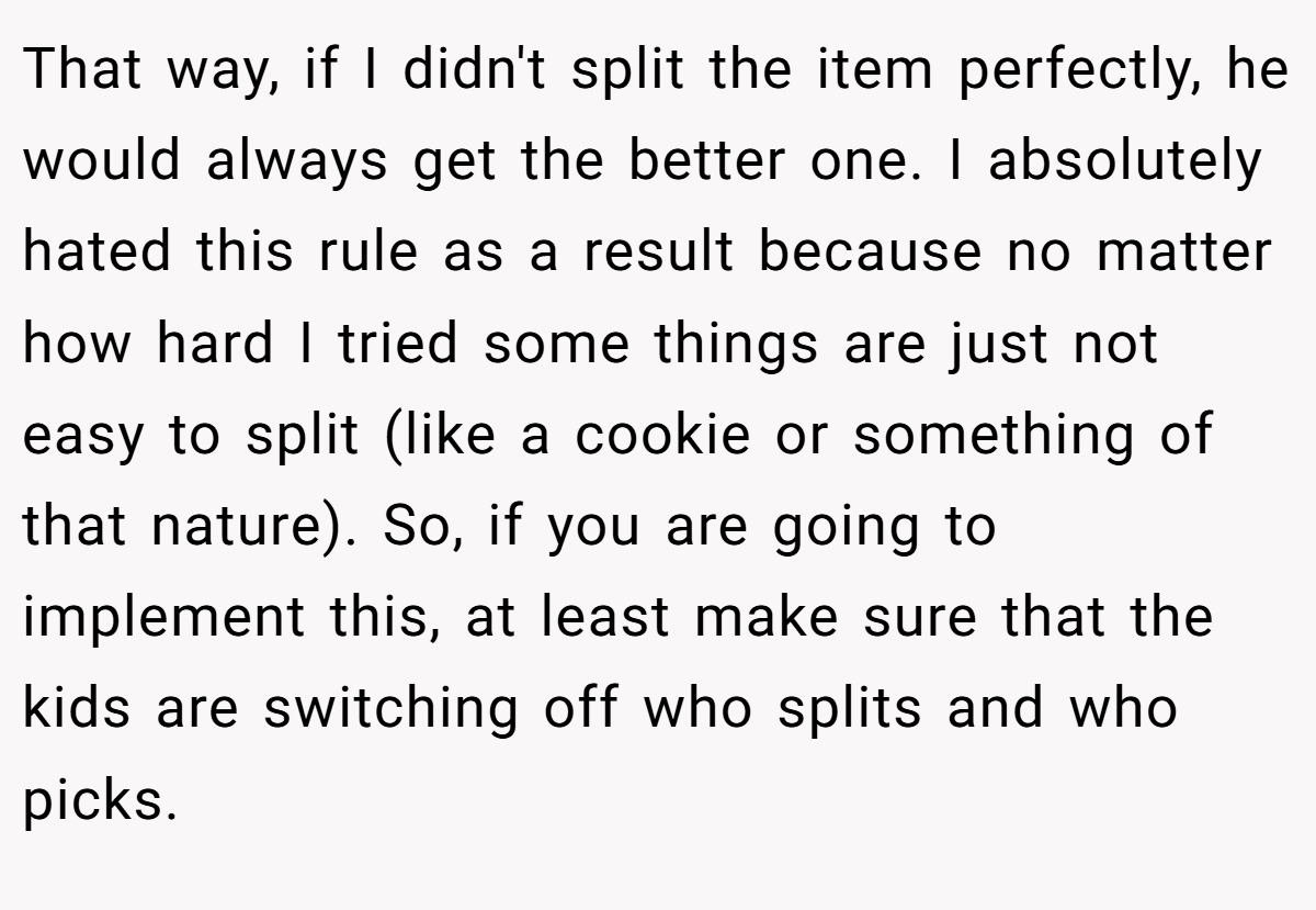 That way, if I didn't split the item perfectly, he would always get the better one. I absolutely hated this rule as a result because no matter how hard I tried some things are just not easy to split (like a cookie or something of that nature). So, if you are going to implement this, at least make sure that the kids are switching off who splits and who picks.