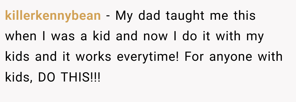 killerkennybean − My dad taught me this when I was a kid and now I do it with my kids and it works everytime! For anyone with kids, DO THIS!!!