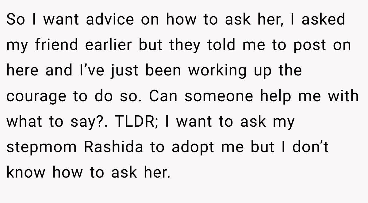 So I want advice on how to ask her, I asked my friend earlier but they told me to post on here and I’ve just been working up the courage to do so. Can someone help me with what to say?. TLDR; I want to ask my stepmom Rashida to adopt me but I don’t know how to ask her.