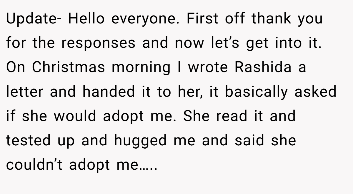 Update- Hello everyone. First off thank you for the responses and now let’s get into it. On Christmas morning I wrote Rashida a letter and handed it to her, it basically asked if she would adopt me. She read it and tested up and hugged me and said she couldn’t adopt me…..