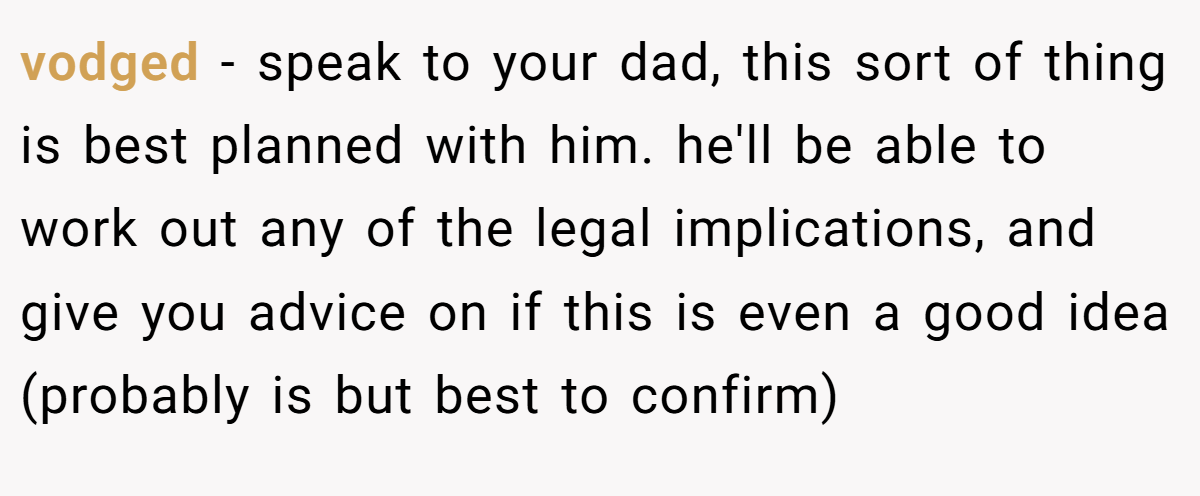 vodged − speak to your dad, this sort of thing is best planned with him. he'll be able to work out any of the legal implications, and give you advice on if this is even a good idea (probably is but best to confirm)