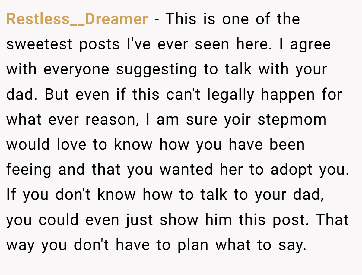 Restless__Dreamer − This is one of the sweetest posts I've ever seen here. I agree with everyone suggesting to talk with your dad. But even if this can't legally happen for what ever reason, I am sure yoir stepmom would love to know how you have been feeing and that you wanted her to adopt you. If you don't know how to talk to your dad, you could even just show him this post. That way you don't have to plan what to say.