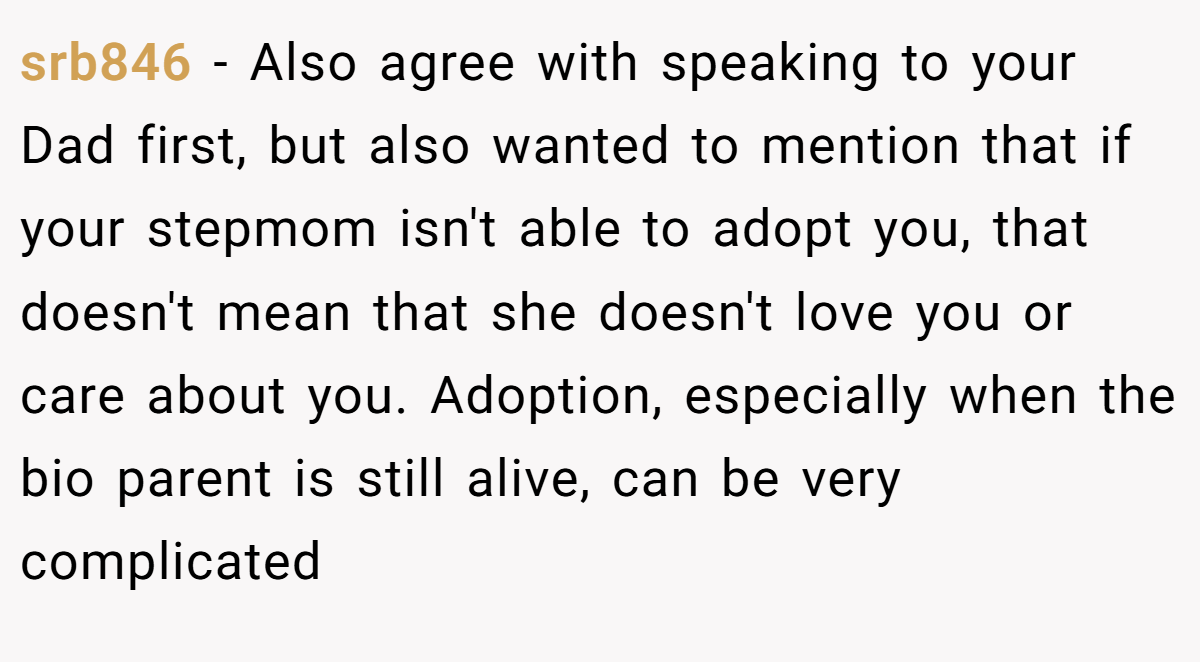 srb846 − Also agree with speaking to your Dad first, but also wanted to mention that if your stepmom isn't able to adopt you, that doesn't mean that she doesn't love you or care about you. Adoption, especially when the bio parent is still alive, can be very complicated
